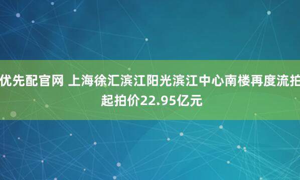 优先配官网 上海徐汇滨江阳光滨江中心南楼再度流拍 起拍价22.95亿元