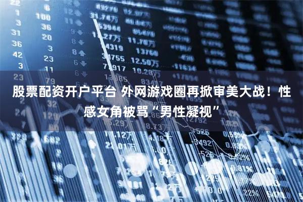 股票配资开户平台 外网游戏圈再掀审美大战！性感女角被骂“男性凝视”