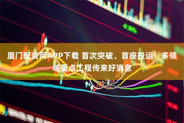 厦门配资网APP下载 首次突破、首座投运！多领域重点工程传来好消息