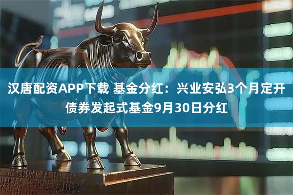 汉唐配资APP下载 基金分红：兴业安弘3个月定开债券发起式基金9月30日分红