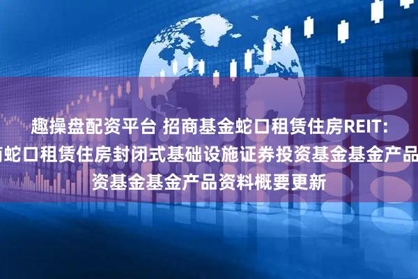 趣操盘配资平台 招商基金蛇口租赁住房REIT: 招商基金招商蛇口租赁住房封闭式基础设施证券投资基金基金产品资料概要更新