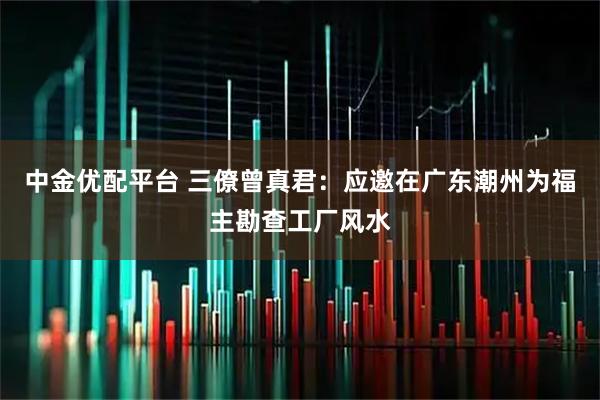 中金优配平台 三僚曾真君：应邀在广东潮州为福主勘查工厂风水