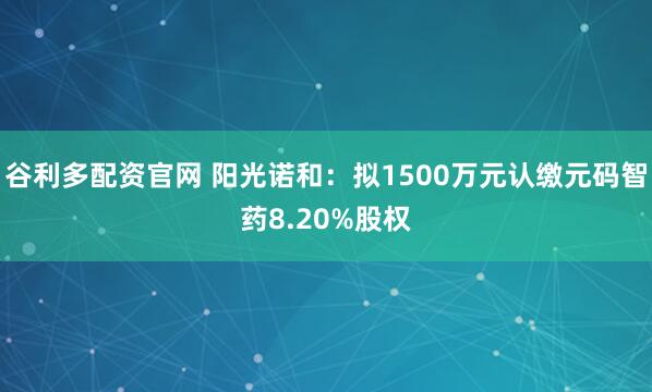 谷利多配资官网 阳光诺和：拟1500万元认缴元码智药8.20%股权