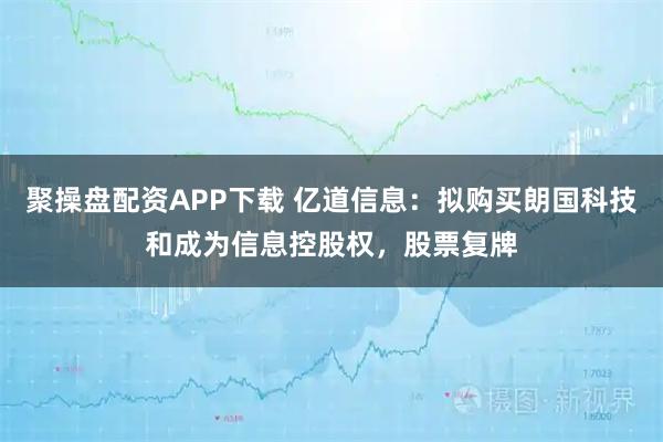 聚操盘配资APP下载 亿道信息：拟购买朗国科技和成为信息控股权，股票复牌