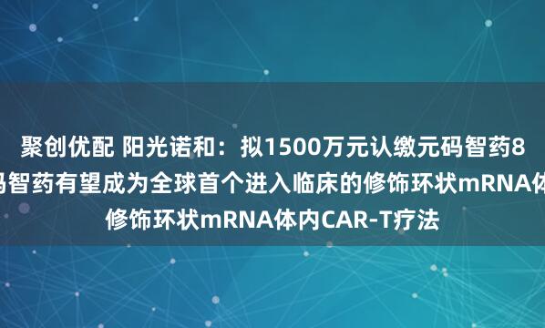 聚创优配 阳光诺和：拟1500万元认缴元码智药8.20%股权 元码智药有望成为全球首个进入临床的修饰环状mRNA体内CAR-T疗法
