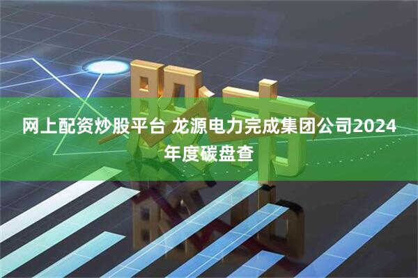 网上配资炒股平台 龙源电力完成集团公司2024年度碳盘查