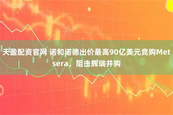 天盈配资官网 诺和诺德出价最高90亿美元竞购Metsera，阻击辉瑞并购