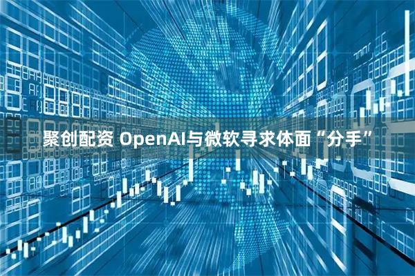 聚创配资 OpenAI与微软寻求体面“分手”