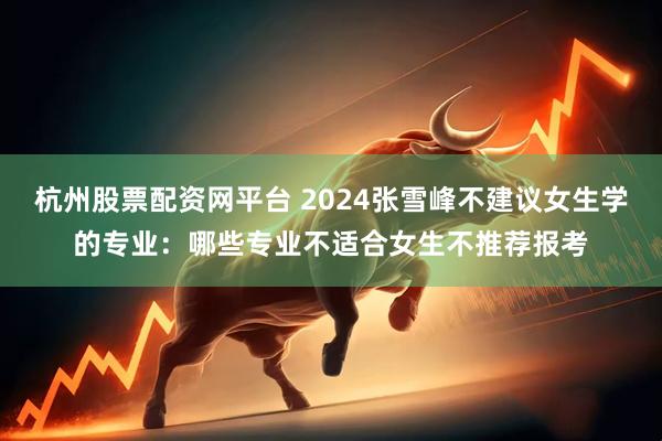 杭州股票配资网平台 2024张雪峰不建议女生学的专业：哪些专业不适合女生不推荐报考