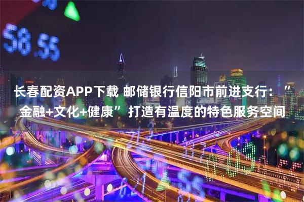 长春配资APP下载 邮储银行信阳市前进支行：“金融+文化+健康” 打造有温度的特色服务空间