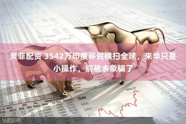 灵菲配资 3542万印度移民横扫全球，来华只是小操作，别被表象骗了