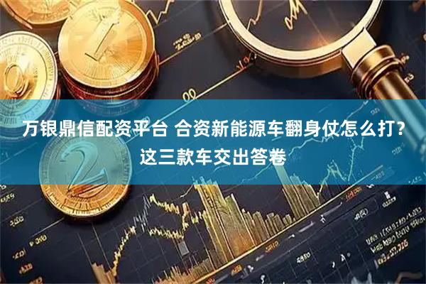 万银鼎信配资平台 合资新能源车翻身仗怎么打？这三款车交出答卷
