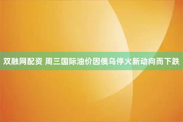 双融网配资 周三国际油价因俄乌停火新动向而下跌