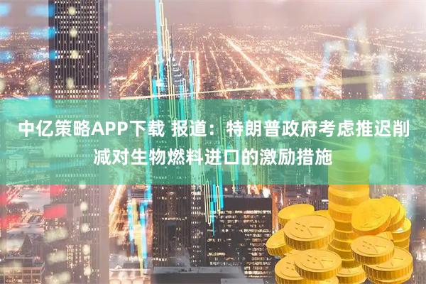 中亿策略APP下载 报道：特朗普政府考虑推迟削减对生物燃料进口的激励措施