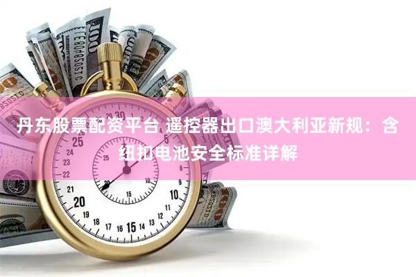 丹东股票配资平台 遥控器出口澳大利亚新规：含纽扣电池安全标准详解