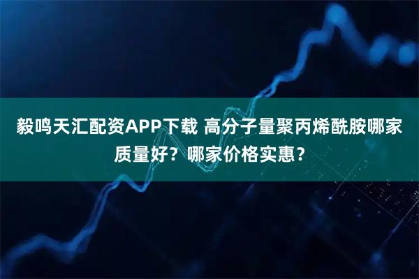 毅鸣天汇配资APP下载 高分子量聚丙烯酰胺哪家质量好？哪家价格实惠？