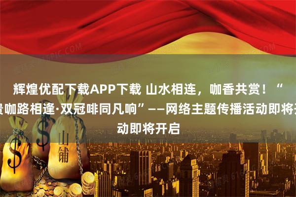 辉煌优配下载APP下载 山水相连，咖香共赏！“云贵咖路相逢·双冠啡同凡响”——网络主题传播活动即将开启