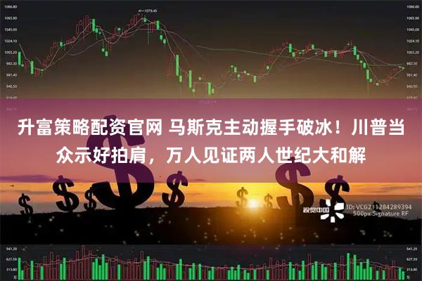 升富策略配资官网 马斯克主动握手破冰！川普当众示好拍肩，万人见证两人世纪大和解
