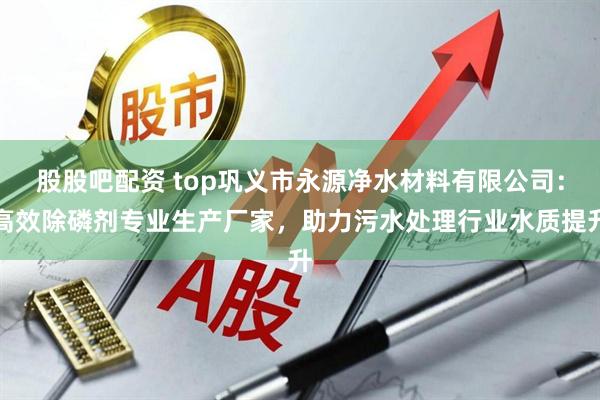股股吧配资 top巩义市永源净水材料有限公司：高效除磷剂专业生产厂家，助力污水处理行业水质提升