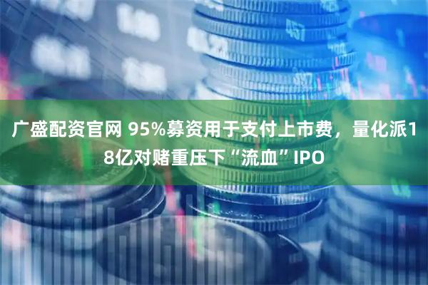 广盛配资官网 95%募资用于支付上市费，量化派18亿对赌重压下“流血”IPO