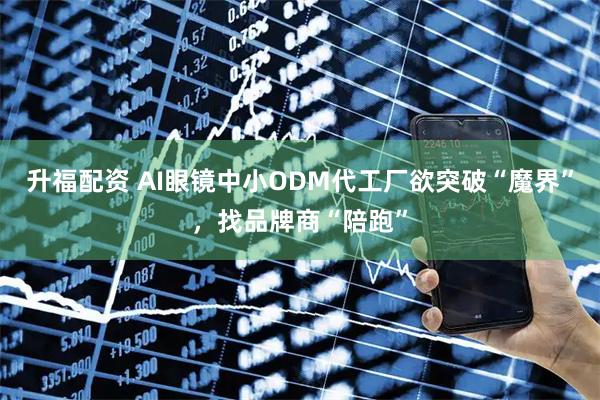 升福配资 AI眼镜中小ODM代工厂欲突破“魔界”，找品牌商“陪跑”