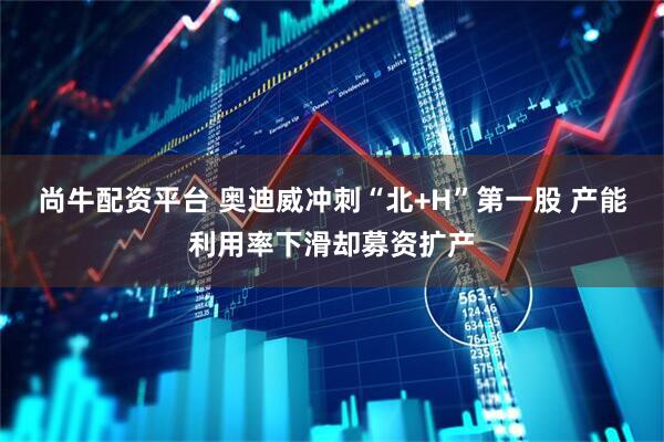 尚牛配资平台 奥迪威冲刺“北+H”第一股 产能利用率下滑却募资扩产