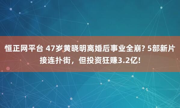 恒正网平台 47岁黄晓明离婚后事业全崩? 5部新片接连扑街，但投资狂赚3.2亿!