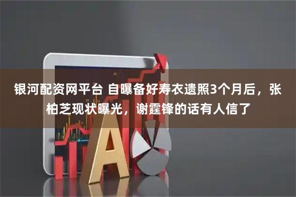 银河配资网平台 自曝备好寿衣遗照3个月后，张柏芝现状曝光，谢霆锋的话有人信了