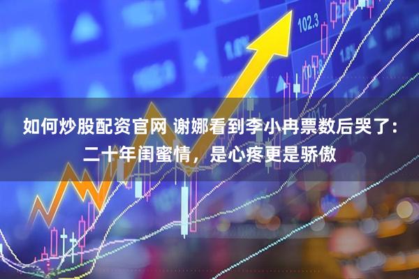如何炒股配资官网 谢娜看到李小冉票数后哭了：二十年闺蜜情，是心疼更是骄傲