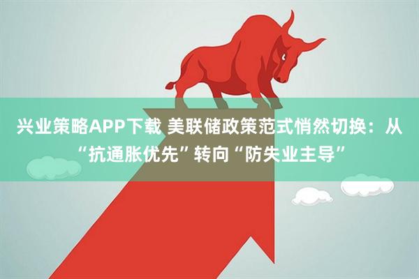 兴业策略APP下载 美联储政策范式悄然切换：从“抗通胀优先”转向“防失业主导”