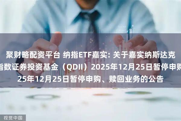 聚财略配资平台 纳指ETF嘉实: 关于嘉实纳斯达克100交易型开放式指数证券投资基金（QDII）2025年12月25日暂停申购、赎回业务的公告