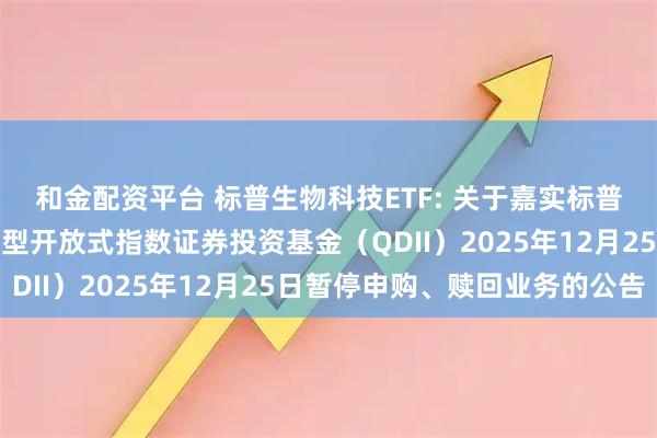 和金配资平台 标普生物科技ETF: 关于嘉实标普生物科技精选行业交易型开放式指数证券投资基金（QDII）2025年12月25日暂停申购、赎回业务的公告