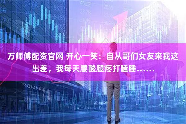 万师傅配资官网 开心一笑：自从哥们女友来我这出差，我每天腰酸腿疼打瞌睡……
