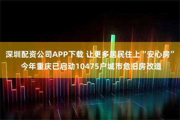 深圳配资公司APP下载 让更多居民住上“安心房” 今年重庆已启动10475户城市危旧房改造