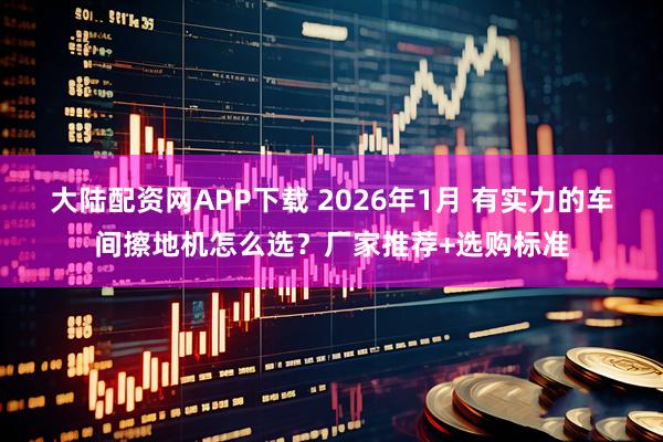 大陆配资网APP下载 2026年1月 有实力的车间擦地机怎么选？厂家推荐+选购标准