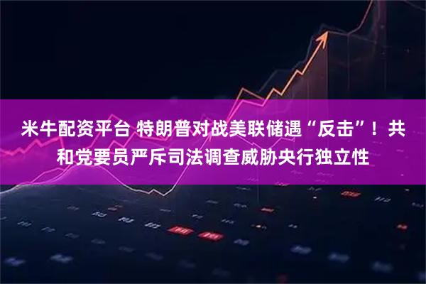 米牛配资平台 特朗普对战美联储遇“反击”！共和党要员严斥司法调查威胁央行独立性
