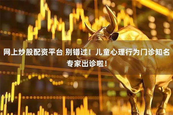 网上炒股配资平台 别错过！儿童心理行为门诊知名专家出诊啦！