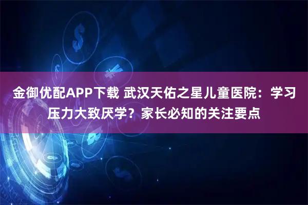 金御优配APP下载 武汉天佑之星儿童医院：学习压力大致厌学？家长必知的关注要点