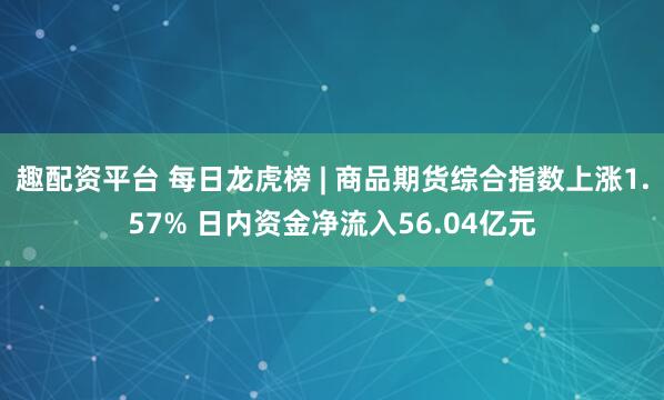 趣配资平台 每日龙虎榜 | 商品期货综合指数上涨1.57% 日内资金净流入56.04亿元