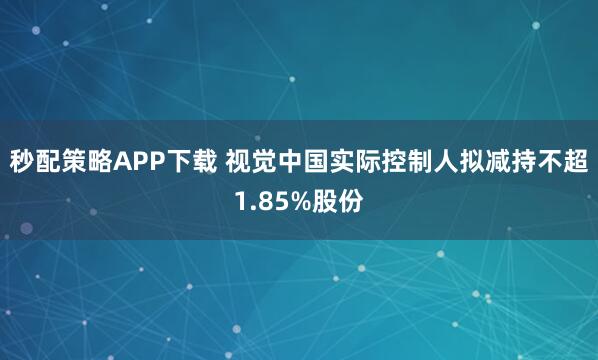 秒配策略APP下载 视觉中国实际控制人拟减持不超1.85%股份