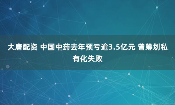 大唐配资 中国中药去年预亏逾3.5亿元 曾筹划私有化失败