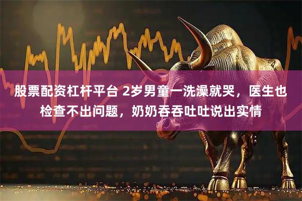 股票配资杠杆平台 2岁男童一洗澡就哭，医生也检查不出问题，奶奶吞吞吐吐说出实情