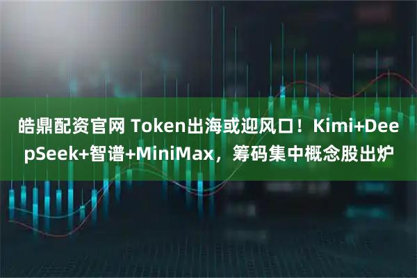 皓鼎配资官网 Token出海或迎风口！Kimi+DeepSeek+智谱+MiniMax，筹码集中概念股出炉