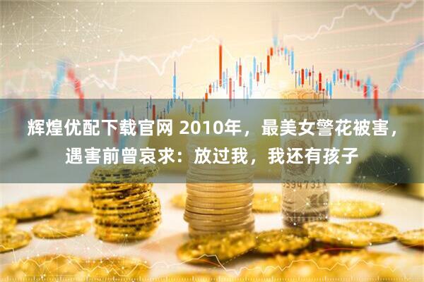 辉煌优配下载官网 2010年，最美女警花被害，遇害前曾哀求：放过我，我还有孩子