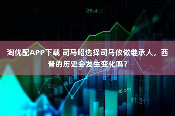 淘优配APP下载 司马昭选择司马攸做继承人，西晋的历史会发生变化吗？