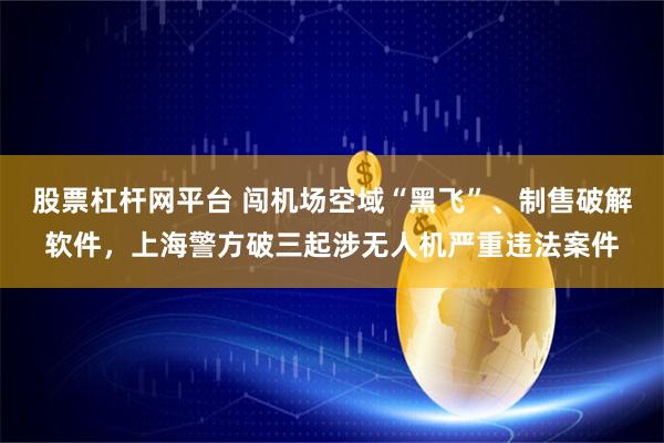 股票杠杆网平台 闯机场空域“黑飞”、制售破解软件，上海警方破三起涉无人机严重违法案件