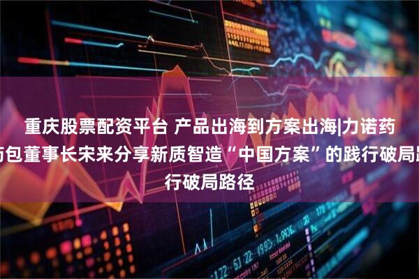 重庆股票配资平台 产品出海到方案出海|力诺药包药包董事长宋来分享新质智造“中国方案”的践行破局路径